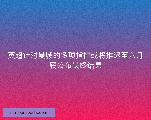 英超针对曼城的多项指控或将推迟至六月底公布最终结果