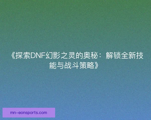 《探索DNF幻影之灵的奥秘：解锁全新技能与战斗策略》