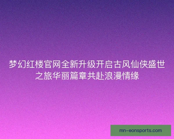 梦幻红楼官网全新升级开启古风仙侠盛世之旅华丽篇章共赴浪漫情缘